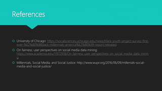 References
 University of Chicago: https://socialsciences.uchicago.edu/news/black-youth-project-survey-first-
ever-%E2%80%98black-millennials-america%E2%80%99-report-released
 On fairness: user perspectives on social media data mining:
https://www.academia.edu/11972918/On_fairness_user_perspectives_on_social_media_data_minin
g
 Millennials, Social Media, and Social Justice: http://www.wupr.org/2016/06/09/millenials-social-
media-and-social-justice/
 