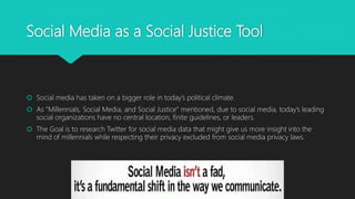 Social Media as a Social Justice Tool
 Social media has taken on a bigger role in today’s political climate.
 As “Millennials, Social Media, and Social Justice” mentioned, due to social media, today’s leading
social organizations have no central location, finite guidelines, or leaders.
 The Goal is to research Twitter for social media data that might give us more insight into the
mind of millennials while respecting their privacy excluded from social media privacy laws.
 