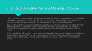 The rise of #BlackTwitter and Millennial Activism
One of the most popular social justice movements since the advent of social networking is the Black
Lives Matter movement. Formed after the killing of 17 year old Trayvon Martin, the movement is
focused on fostering systemic equality for black people in policing and public policy.
Black Twitter as (often represented as #BlackTwitter) has been a major resource for critical thinking
and engagement in activism on Twitter. Black twitter refers to a group of mostly like-minded
individuals on twitter who collectively comment, educate, and make memes based on popular
culture.
While black twitter is know for it’s clever jokes and “clapbacks” there are times where many truly took
an educational approach. It’s our job to draw insights that might help better police community
relations, race relations as a country, implement better polices and reform the criminal justice
system.
 