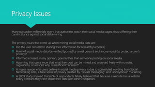 Privacy Issues
Many outspoken millennials worry that authorities watch their social media pages, thus stiffening their
current stance against social data mining.
The privacy issues that come up when mining social media data are:
 Did the user consent to sharing their information for research purposes?
 How will social media data be verified (posted by a real person) and anonymized (to protect a user’s
privacy)?
 Informed consent, in my opinion, goes further than someone posting on social media.
 Assuming that users know that what they post can be mined and analyzed freely with no rules,
regulations, or reasons why, is insufficient “consent”.
 A major reason why users believe in social media privacy is due to convoluted wording from Social
Networking sites, a false sense of privacy created by “private messaging” and “anonymous” marketing.
 A 2009 Study showed that 62% of respondents falsely believed that because a website has a website
policy it means they can’t share their data with other companies.
 