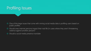 Profiling Issues
 One of the large issues that come with mining social media data is profiling users based on
public profiles.
 Should ones internet persona impact their real life (in cases where they aren’t threatening
violence against another person)?
 Should a social media presence translate
 