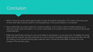 Conclusion
• When mining for social media data it’s best to make all research transparent. This means informing users
of what their data could be used for, and transparency in how social research is conducted.
• Many millennials use social media for a variety of reasons, and in many cases it includes staying up to
date with social issues and politics. For some, it also leads to an activism seen at rates that were previously
unprecedented.
• Millennials specifically continue to use social media to participate in social discourse, the legality of mining
these data for research are still unresoved. For now it remains completely legal, but as we’ve seen with the
UK creating more forward thinking data collection laws, it would be reasonable to believe this may
change in the next few years.
 