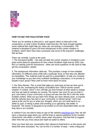 HOW TO USE THE FACILITATION PACK
Thank you for wanting to take part in, and support others to take part in the
conversation on what a fairer Scotland might look like. We have brought together
some material that might help you when you are hosting a conversation. The
material is designed to give a bit more background on the current situation in
Scotland, where there have been successes and some of the long-term challenges
that we face.
There are currently 3 parts to the pack:
1. The discussion leaflet – this sets out what the current situation in Scotland is and
gives some ideas for aspirations for how a fairer Scotland might look by 2030. Use
this is a starting point for discussions – there are some questions on the back to help
get the conversation started.
2. The background information slide-set. This provides a range of more detailed
information on different areas of life with a particular focus on how they are affected
by inequalities. This material could be used for a presentation, to help you increase
your knowledge so you feel more confident facilitating a discussion, or to provide to
people in your group if they want to know more about an issue.
3. Our Story Banner. This is a tool that helps you look back at how we have got to
where we are, considering the history of Scotland from 1945 to set the current
situation in context, which in turn will help you look forward at what needs to change
and how we need to reshape our society. The banner has room for you to build in
your own history of your community or group and see how that fits in with the wider
Scottish context. What can you learn from things you have already done, or impacts
that the national story has had on your community or interest group? And it has
space at the end for you to write your thoughts which you can send back to us –
either by post, or taking a photo and emailing us or uploading onto twitter or
facebook. The banner is designed to be printed on A3 and assembled either as one
long strip or as a booklet.
In addition if you are able to keep an eye on the website www.fairer.scot then we will
have a resources page where you will find links to reports published by the Scottish
Government and others on all the areas under discussion. And feel free to suggest
other links that you know about and might be useful to others.
Once you have had your conversation then please do feed back to us the issues and
ideas that were discussed. You can do this in a number of ways – write a blog post
 