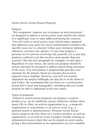 Social Justice Action Project Proposal
Purpose:
This assignment requires you to propose an activism project
(a) designed to address a social justice issue and (b) that relates
to a significant issue or topic addressed during the semester.
You will select a social justice issue and develop a proposal
that addresses your goals for social transformation related to the
specific issue you’ve selected. Unless your instructor indicates
otherwise, you have two options: (1) you may propose a
personal act of activism involving only yourself; (2) or you may
propose a collective act that involves more people than just
yourself. (See the next paragraph for examples of each type.)
Regardless of your choice, the action you propose should be
narrow and must be designed to address and/or bring awareness
to the issue. You will produce a proposal that provides your
rationale for the project, based on concepts discussed in
required course readings. However, you will not actually
implement the project (although you may do so in the future if
you’d like). We recommend that you focus on a social-justice
action that is local and manageable, something that you would
actually be able to implement in the near future.
Types of proposals:
Collective social-justice proposals can propose a creative
product (e.g., an art exhibition, poetry collection, fashion show,
music CD, or film), an activist organization (e.g., a nonprofit
organization or association), or an activist event (e.g., a
political march or demonstration). Personal Action Social-
Justice projects can also focus on a creative product, an activist
organization, or an activist event; examples include creating an
information/resource sheet that can be shared on social media,
giving a short presentation at an organization you are a member
 