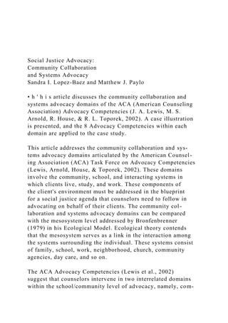 Social Justice Advocacy:
Community Collaboration
and Systems Advocacy
Sandra I. Lopez-Baez and Matthew J. Paylo
• h ' h i s article discusses the community collaboration and
systems advocacy domains of the ACA (American Counseling
Association) Advocacy Competencies (J. A. Lewis, M. S.
Arnold, R. House, & R. L. Toporek, 2002). A case illustration
is presented, and the 8 Advocacy Competencies within each
domain are applied to the case study.
This article addresses the community collaboration and sys-
tems advocacy domains articulated by the American Counsel-
ing Association (ACA) Task Force on Advocacy Competencies
(Lewis, Arnold, House, & Toporek, 2002). These domains
involve the community, school, and interacting systems in
which clients live, study, and work. These components of
the client's environment must be addressed in the blueprint
for a social justice agenda that counselors need to follow in
advocating on behalf of their clients. The community col-
laboration and systems advocacy domains can be compared
with the mesosystem level addressed by Bronfenbrenner
(1979) in his Ecological Model. Ecological theory contends
that the mesosystem serves as a link in the interaction among
the systems surrounding the individual. These systems consist
of family, school, work, neighborhood, church, community
agencies, day care, and so on.
The ACA Advocacy Competencies (Lewis et al., 2002)
suggest that counselors intervene in two interrelated domains
within the school/community level of advocacy, namely, com-
 