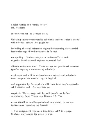 Social Justice and Family Policy
Dr. Williams
Instructions for the Critical Essay
Utilizing seven to ten outside scholarly sources students are to
write critical essays (5-7 pages not
including title and reference pages) documenting an essential
issue with regard to the course’s influence
on a policy. Students may also include official and
organizational research reports as part of their
allotted references too1. These essays are positional in nature
(you’re arguing a stance using scholarly
evidence), and will be written in an academic and scholarly
tone. Arguments must be cogent, logical,
and supported by facts (which will come from one’s research).
APA citation and reference lists are
required. These essays will be well proof-read before
submission. Font: Times New Roman, 12. The
essay should be double-spaced and numbered. Below are
instructions regarding the format:
1. The assignment requires a traditional APA title page.
Students may assign the essay its own
 