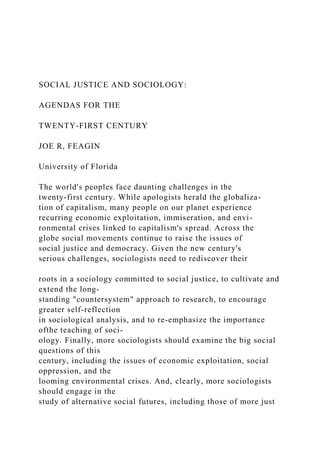 SOCIAL JUSTICE AND SOCIOLOGY:
AGENDAS FOR THE
TWENTY-FIRST CENTURY
JOE R, FEAGIN
University of Florida
The world's peoples face daunting challenges in the
twenty-first century. While apologists herald the globaliza-
tion of capitalism, many people on our planet experience
recurring economic exploitation, immiseration, and envi-
ronmental crises linked to capitalism's spread. Across the
globe social movements continue to raise the issues of
social justice and democracy. Given the new century's
serious challenges, sociologists need to rediscover their
roots in a sociology committed to social justice, to cultivate and
extend the long-
standing "countersystem" approach to research, to encourage
greater self-reflection
in sociological analysis, and to re-emphasize the importance
ofthe teaching of soci-
ology. Finally, more sociologists should examine the big social
questions of this
century, including the issues of economic exploitation, social
oppression, and the
looming environmental crises. And, clearly, more sociologists
should engage in the
study of alternative social futures, including those of more just
 