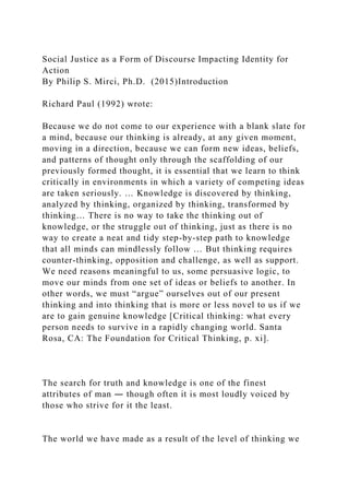 Social Justice as a Form of Discourse Impacting Identity for
Action
By Philip S. Mirci, Ph.D. (2015)Introduction
Richard Paul (1992) wrote:
Because we do not come to our experience with a blank slate for
a mind, because our thinking is already, at any given moment,
moving in a direction, because we can form new ideas, beliefs,
and patterns of thought only through the scaffolding of our
previously formed thought, it is essential that we learn to think
critically in environments in which a variety of competing ideas
are taken seriously. … Knowledge is discovered by thinking,
analyzed by thinking, organized by thinking, transformed by
thinking… There is no way to take the thinking out of
knowledge, or the struggle out of thinking, just as there is no
way to create a neat and tidy step-by-step path to knowledge
that all minds can mindlessly follow … But thinking requires
counter-thinking, opposition and challenge, as well as support.
We need reasons meaningful to us, some persuasive logic, to
move our minds from one set of ideas or beliefs to another. In
other words, we must “argue” ourselves out of our present
thinking and into thinking that is more or less novel to us if we
are to gain genuine knowledge [Critical thinking: what every
person needs to survive in a rapidly changing world. Santa
Rosa, CA: The Foundation for Critical Thinking, p. xi].
The search for truth and knowledge is one of the finest
attributes of man ― though often it is most loudly voiced by
those who strive for it the least.
The world we have made as a result of the level of thinking we
 