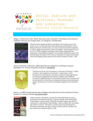 Social Justice and
                                     Archives, Museums
                                     and Libraries:
                                     Selected Inforum Resources


Albagli, S., & Maciel, M.L. (Eds.). (2010). Information, power and politics: Technological and institutional 
mediations. Plymouth, UK: Lexington Books. (In Cataloguing – Available Soon)  
                            
                           Edited by Sarita Albagil and Maria Lucia Maciel, this resource assesses the
                           various ways in which information and communication technologies, or ICTs,
                           both provide users with the tools to overcome social and economic inequalities,
                           as well as support and extend new forms of inequality. Articles propose ways to
                           use ICTs to both strengthen and empower the socially marginalized and
                           incorporate “semi-peripheral countries” into the global information system. The
                           book elucidates the impact of ICTs both as instruments of empowerment and as
                           tools for privileging certain narratives to the unfair exclusion of others. - RM
 
 
 
 
American Association of Museums. (2002). Mastering civic engagement: A challenge to museums. 
Washington, D.C.: American Association of Museums. 069 M423M 
 
                             This book revisits the role of museums as “advocates of inclusion”, “places
                             of values”, and “incubators of community,” and provides a useful
                             framework for identifying how museums can better leverage opportunities
                             for community engagement and respond to shifting social conditions.
                             Concepts are applied broadly to accommodate the diversity in museums and
                             the communities in which they are situated, providing a timely and relevant
                             guide to the processes involved in meaningful engagement with the public.
                             -RM
                                 
                                 
                                 
                                
Bastian, J. A. (2003). Owning memory: How a Caribbean community lost its archives and found its history. 
Westport, CT: Libraries Unlimited. 027.0729722 B326P 
                        
                           Author Jeannette Allis Bastian examines the relationship between archives,
                           communities and collective memory. Using the example of the United States
                           Virgin Islands, a former colony of Demark, the author explores the effects of
                           colonization in undermining Virgin Islanders’ ability to author their own history
                           and collective memory. This book is a useful resource for illustrating how
                           colonized communities can regain control over their collective memory, and
                           how archives can enable this process. -RM



                                                              Faculty of Information, Information Services (December 2011)
 