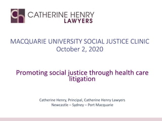 MACQUARIE UNIVERSITY SOCIAL JUSTICE CLINIC
October 2, 2020
Promoting social justice through health care
litigation
Catherine Henry, Principal, Catherine Henry Lawyers
Newcastle – Sydney – Port Macquarie
 