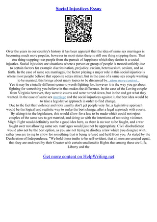 Social Injustices Essay
Over the years in our country's history it has been apparent that the idea of same sex marriages is
becoming much more popular, however in most states there is still one thing stopping them. That
one thing stopping two people from the pursuit of happiness which they desire is a social
injustice. Social injustices are situations where a person or group of people is treated unfairly due
to certain factors for example discrimination, prejudice, racism, heterosexism, sexism, and so
forth. In the case of same sex marriages, the factor playing a major role in this social injustice is
where most people believe that opposite sexes attract, but in the case of a same sex couple wanting
to be married, this brings about many topics to be discussed by...show more content...
Yes it may be a totally different scenario worth fighting for, however it is the way you go about
fighting for something you believe in that makes the difference. In the case of the Loving couple
from Virginia however, they went to courts and were turned down, but in the end got what they
wanted. In the case of same sex marriage and the social injustices against it, the best idea would be
to take a legislative approach in order to find change.
Due to the fact that violence and riots usually don't get people very far, a legislative approach
would be the logical and realistic way to make the best change, after a legal approach with courts.
By taking it to the legislature, this would allow for a law to be made which could not reject
couples of the same sex to get married, and doing so with the intentions of not using violence.
Might Fight would definitely not be a good idea here, as there is no war to be fought, and a war
fought over not allowing same sex marriages would just not be appropriate. Civil disobedience
would also not be the best option, as you are not trying to disobey a law which you disagree with;
rather you are trying to allow for something that is being refused and held from you. As stated by the
Declaration of Independence, "We hold these truths to be self–evident, that all men are created equal,
that they are endowed by their Creator with certain unalienable Rights that among these are Life,
Liberty and the
Get more content on HelpWriting.net
 