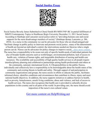 Social Justice Essay
Social Justice Beverly James Submitted to Cheryl Smith RN MSN FNP–BC in partial fulfillment of
NR452 Contemporary Topics in Healthcare Regis University December 11, 2011 Social Justice
According to Stanhope and Lancaster social justice refers to "providing humane care and social
supports for the most disadvantage members of society" (Stanhope &amp; Lancaster, p. 386,
2010). As a nurse in the community we can be advocates for those who are disadvantaged and
"facilitate change in public policy to intervene and promote social justice...many of the determinants
of health are beyond an individual's control, the interventions needed are likewise what a single
person can do. Nurses can be advocates for policy changes to improve social,...show more content...
The nurse has a responsibility to be aware not only of specific health needs of individual patients but
also of broader health concerns such as world hunger, environmental pollution, lack of access to
health care, violation of human rights, and inequitable distribution of nursing and health care
resources. The availability and accessibility of high quality health services to all people require
interdisciplinary planning and collaborative partnerships among health professionals and others at
the community, national, international levels. 8.2 Responsibilities to the public–Nurses,
individually and collectively have a responsibility to be knowledgeable about the health status of the
community and existing threats to health and safety. Through support of and participation in
community organizations and groups, the nurse assists in efforts to educate the public, facilitates
informed choice, identifies conditions and circumstances that contribute to illness, injury and meet
national health objectives. In addition, the nurse supports initiatives to address barriers to health,
such as poverty, homelessness, unsafe living conditions, abuse and violence, and lack of access to
health services. The nurse also recognizes that health care is provided to culturally diverse
populations in this country and in all parts of the world. In providing care, the nurse should avoid
imposition of the nurse's own cultural values
Get more content on HelpWriting.net
 