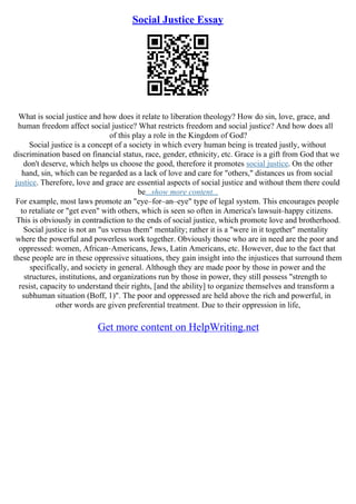 Social Justice Essay
What is social justice and how does it relate to liberation theology? How do sin, love, grace, and
human freedom affect social justice? What restricts freedom and social justice? And how does all
of this play a role in the Kingdom of God?
Social justice is a concept of a society in which every human being is treated justly, without
discrimination based on financial status, race, gender, ethnicity, etc. Grace is a gift from God that we
don't deserve, which helps us choose the good, therefore it promotes social justice. On the other
hand, sin, which can be regarded as a lack of love and care for "others," distances us from social
justice. Therefore, love and grace are essential aspects of social justice and without them there could
be...show more content...
For example, most laws promote an "eye–for–an–eye" type of legal system. This encourages people
to retaliate or "get even" with others, which is seen so often in America's lawsuit–happy citizens.
This is obviously in contradiction to the ends of social justice, which promote love and brotherhood.
Social justice is not an "us versus them" mentality; rather it is a "were in it together" mentality
where the powerful and powerless work together. Obviously those who are in need are the poor and
oppressed: women, African–Americans, Jews, Latin Americans, etc. However, due to the fact that
these people are in these oppressive situations, they gain insight into the injustices that surround them
specifically, and society in general. Although they are made poor by those in power and the
structures, institutions, and organizations run by those in power, they still possess "strength to
resist, capacity to understand their rights, [and the ability] to organize themselves and transform a
subhuman situation (Boff, 1)". The poor and oppressed are held above the rich and powerful, in
other words are given preferential treatment. Due to their oppression in life,
Get more content on HelpWriting.net
 