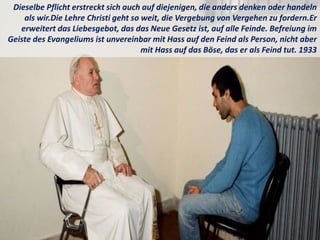 Dieselbe Pflicht erstreckt sich auch auf diejenigen, die anders denken oder handeln
als wir.Die Lehre Christi geht so weit, die Vergebung von Vergehen zu fordern.Er
erweitert das Liebesgebot, das das Neue Gesetz ist, auf alle Feinde. Befreiung im
Geiste des Evangeliums ist unvereinbar mit Hass auf den Feind als Person, nicht aber
mit Hass auf das Böse, das er als Feind tut. 1933
 