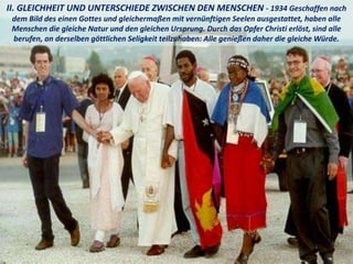 II. GLEICHHEIT UND UNTERSCHIEDE ZWISCHEN DEN MENSCHEN - 1934 Geschaffen nach
dem Bild des einen Gottes und gleichermaßen mit vernünftigen Seelen ausgestattet, haben alle
Menschen die gleiche Natur und den gleichen Ursprung. Durch das Opfer Christi erlöst, sind alle
berufen, an derselben göttlichen Seligkeit teilzuhaben: Alle genießen daher die gleiche Würde.
 