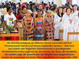 Die Gleichberechtigung von Männern beruht wesentlich auf ihrer
Personenwürde und den sich daraus ergebenden Rechten: - Jede Form
von sozialer oder kultureller Diskriminierung in grundlegenden
Persönlichkeitsrechten aufgrund des Geschlechts, der Rasse, der Hautfarbe,
der sozialen Lage, der Sprache oder der Religion muss ausgeschlossen
werden als unvereinbar mit Gottes Plan eingedämmt und ausgerottet. 1935
 