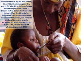 Wenn der Mensch auf die Welt kommt,
ist ernicht mit allem ausgestattet,
was er für seine körperliche Entfaltung
brauchtund geistliches Leben. Er
braucht andere. Unterschiede scheinen
mit dem Alter, den körperlichen
Fähigkeiten, den intellektuellen oder
moralischen Fähigkeiten, den Vorteilen
des Social Commerce und der
Verteilung des Reichtums verbunden
zu sein. Die „Talente“ sind nicht
gleichmäßig verteilt. 1936
 