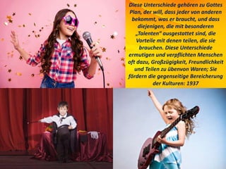 Diese Unterschiede gehören zu Gottes
Plan, der will, dass jeder von anderen
bekommt, was er braucht, und dass
diejenigen, die mit besonderen
„Talenten“ ausgestattet sind, die
Vorteile mit denen teilen, die sie
brauchen. Diese Unterschiede
ermutigen und verpflichten Menschen
oft dazu, Großzügigkeit, Freundlichkeit
und Teilen zu übenvon Waren; Sie
fördern die gegenseitige Bereicherung
der Kulturen: 1937
 