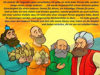 Ich verteile die Tugenden ganz verschieden; Ich gebe sie nicht jeder Person alle, sondern
einige einem, einige anderen. . . . Ich werde hauptsächlich einem Almosen geben;
Gerechtigkeit für einen anderen; Demut für diesen, ein lebendiger Glaube für jenen. . . .
Und so habe Ich viele Gaben und Gnaden gegeben, sowohl geistliche als auch zeitliche,
mit einer solchen Vielfalt, dass Ich nicht alles einer einzigen Person gegeben habe, damit
ihr gezwungen werdet, euch gegenseitig Nächstenliebe zu üben. . . . Ich habe gewollt,
dass einer den anderen braucht und dass alle meine Diener sind, indem sie die Gnaden
und Gaben verteilen, die sie von mir erhalten haben.
 