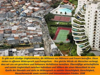 Es gibt auch sündige Ungleichheiten, die Millionen von Männern und Frauen betreffen. Diese
stehen in offenem Widerspruch zum Evangelium: - Ihre gleiche Würde als Menschen verlangt,
dass wir uns um gerechtere und humanere Verhältnisse bemühen. Übermäßige wirtschaftliche
und soziale Ungleichheit zwischen Individuen und Völkern der einen Menschheit ist eine
Quelle des Skandals und steht im Widerspruch zu sozialer Gerechtigkeit, Gerechtigkeit,
Menschenwürde sowie sozialem und internationalem Frieden. 1938
 