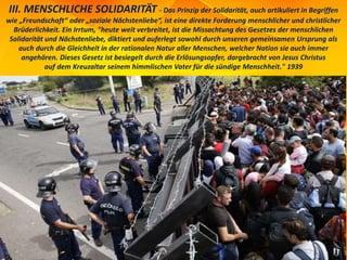 III. MENSCHLICHE SOLIDARITÄT - Das Prinzip der Solidarität, auch artikuliert in Begriffen
wie „Freundschaft“ oder „soziale Nächstenliebe“, ist eine direkte Forderung menschlicher und christlicher
Brüderlichkeit. Ein Irrtum, "heute weit verbreitet, ist die Missachtung des Gesetzes der menschlichen
Solidarität und Nächstenliebe, diktiert und auferlegt sowohl durch unseren gemeinsamen Ursprung als
auch durch die Gleichheit in der rationalen Natur aller Menschen, welcher Nation sie auch immer
angehören. Dieses Gesetz ist besiegelt durch die Erlösungsopfer, dargebracht von Jesus Christus
auf dem Kreuzaltar seinem himmlischen Vater für die sündige Menschheit." 1939
 