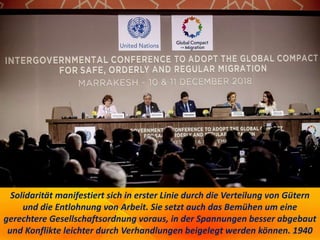 Solidarität manifestiert sich in erster Linie durch die Verteilung von Gütern
und die Entlohnung von Arbeit. Sie setzt auch das Bemühen um eine
gerechtere Gesellschaftsordnung voraus, in der Spannungen besser abgebaut
und Konflikte leichter durch Verhandlungen beigelegt werden können. 1940
 