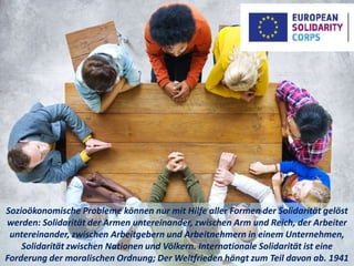 Sozioökonomische Probleme können nur mit Hilfe aller Formen der Solidarität gelöst
werden: Solidarität der Armen untereinander, zwischen Arm und Reich, der Arbeiter
untereinander, zwischen Arbeitgebern und Arbeitnehmern in einem Unternehmen,
Solidarität zwischen Nationen und Völkern. Internationale Solidarität ist eine
Forderung der moralischen Ordnung; Der Weltfrieden hängt zum Teil davon ab. 1941
 