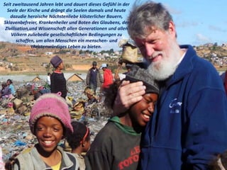 Seit zweitausend Jahren lebt und dauert dieses Gefühl in der
Seele der Kirche und drängt die Seelen damals und heute
dazudie heroische Nächstenliebe klösterlicher Bauern,
Sklavenbefreier, Krankenheiler und Boten des Glaubens, der
Zivilisation,und Wissenschaft allen Generationen und allen
Völkern zuliebedie gesellschaftlichen Bedingungen zu
schaffen, um allen Menschen ein menschen- und
christenwürdiges Leben zu bieten.
 
