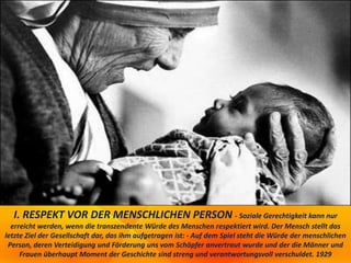 I. RESPEKT VOR DER MENSCHLICHEN PERSON - Soziale Gerechtigkeit kann nur
erreicht werden, wenn die transzendente Würde des Menschen respektiert wird. Der Mensch stellt das
letzte Ziel der Gesellschaft dar, das ihm aufgetragen ist: - Auf dem Spiel steht die Würde der menschlichen
Person, deren Verteidigung und Förderung uns vom Schöpfer anvertraut wurde und der die Männer und
Frauen überhaupt Moment der Geschichte sind streng und verantwortungsvoll verschuldet. 1929
 