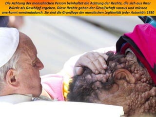 Die Achtung der menschlichen Person beinhaltet die Achtung der Rechte, die sich aus ihrer
Würde als Geschöpf ergeben. Diese Rechte gehen der Gesellschaft voraus und müssen
anerkannt werdendadurch. Sie sind die Grundlage der moralischen Legitimität jeder Autorität: 1930
 