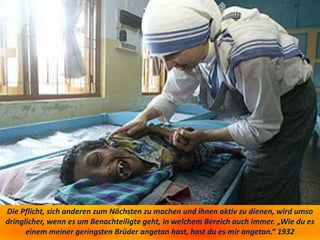 Die Pflicht, sich anderen zum Nächsten zu machen und ihnen aktiv zu dienen, wird umso
dringlicher, wenn es um Benachteiligte geht, in welchem Bereich auch immer. „Wie du es
einem meiner geringsten Brüder angetan hast, hast du es mir angetan.“ 1932
 