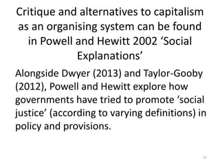 Critique and alternatives to capitalism
as an organising system can be found
in Powell and Hewitt 2002 ‘Social
Explanations’
Alongside Dwyer (2013) and Taylor-Gooby
(2012), Powell and Hewitt explore how
governments have tried to promote ‘social
justice’ (according to varying definitions) in
policy and provisions.
22
 