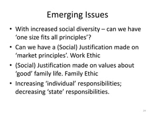 Emerging Issues
• With increased social diversity – can we have
‘one size fits all principles’?
• Can we have a (Social) Justification made on
‘market principles’. Work Ethic
• (Social) Justification made on values about
‘good’ family life. Family Ethic
• Increasing ‘individual’ responsibilities;
decreasing ‘state’ responsibilities.
24
 