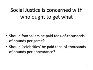Social Justice is concerned with
who ought to get what
• Should footballers be paid tens-of-thousands
of pounds per game?
• Should ‘celebrities’ be paid tens-of-thousands
of pounds per appearance?
7
 