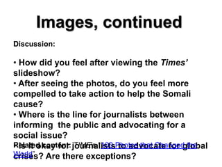Images, continued
Discussion:

• How did you feel after viewing the Times’
slideshow?
• After seeing the photos, do you feel more
compelled to take action to help the Somali
cause?
• Where is the line for journalists between
informing the public and advocating for a
social issue?
• Is it okay for TIME’s “100 to advocate for global
Related content: journalistsPhotos that Changed the
World” Are there exceptions?
crises?
 