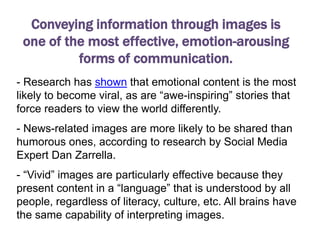 Conveying information through images is
 one of the most effective, emotion-arousing
          forms of communication.
- Research has shown that emotional content is the most
likely to become viral, as are “awe-inspiring” stories that
force readers to view the world differently.
- News-related images are more likely to be shared than
humorous ones, according to research by Social Media
Expert Dan Zarrella.
- “Vivid” images are particularly effective because they
present content in a “language” that is understood by all
people, regardless of literacy, culture, etc. All brains have
the same capability of interpreting images.
 