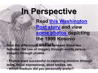 In Perspective
                   Read this Washington
                   Post story and view
                   some photos depicting
                   the 1999 Kosovo
                   conflict.
Note the differences in detail between these two
features: the use of imagery through words versus
imagery through photos.

• Photos were successful in capturing emotion through
tears, facial expressions, dead bodies, etc.
• Which medium did you personally prefer?
 