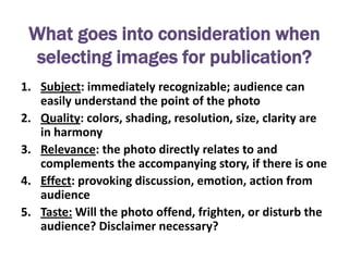 What goes into consideration when
 selecting images for publication?
1. Subject: immediately recognizable; audience can
   easily understand the point of the photo
2. Quality: colors, shading, resolution, size, clarity are
   in harmony
3. Relevance: the photo directly relates to and
   complements the accompanying story, if there is one
4. Effect: provoking discussion, emotion, action from
   audience
5. Taste: Will the photo offend, frighten, or disturb the
   audience? Disclaimer necessary?
 