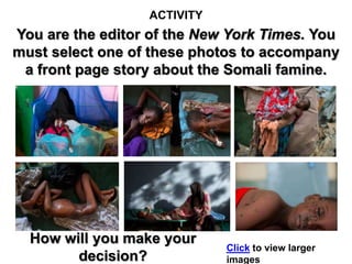 ACTIVITY
You are the editor of the New York Times. You
must select one of these photos to accompany
 a front page story about the Somali famine.




  How will you make your
                             Click to view larger
        decision?            images
 