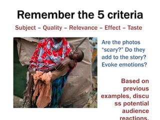 Remember the 5 criteria
Subject – Quality – Relevance – Effect – Taste

                               Are the photos
                               “scary?” Do they
                               add to the story?
                               Evoke emotions?

                                     Based on
                                      previous
                               examples, discu
                                   ss potential
                                     audience
 