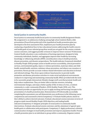 Social justice in community health.
Social justice in community health.Social justice in community health.Assignment Details:
My assignment is on adolescence bullying among high school students Build a slide
presentation (PowerPoint preferred) of the hypothetical health promotion plan you
developed in the first assessment.Then, implement your health promotion plan by
conducting a hypothetical face-to-face educational session addressing the health concern
and health goals of your selected group.How would you set goals for the session, evaluate
session outcomes, and suggest possible revisions to improve future sessions? Professional
Context Health education is any combination of learning experiences designed to help
community individuals, families, and aggregates improve their health by increasing
knowledge or influencing attitudes (WHO, n.d.).Education is key to health promotion,
disease prevention, and disaster preparedness. The health indicator framework identified
in Healthy People 2030 prompts action in health services accessibility, clinical preventive
services, environmental quality, injury or violence prevention, maternal, infant, and child
health, mental health, nutrition, substance abuse prevention, and tobacco use cessation or
prevention. Nurses provide accurate evidence-based information and education in formal
and informal settings. They draw upon evidence-based practice to provide health
promotion and disease prevention activities to create social and physical environments
conducive to improving and maintaining community health. When provided with the tools
to be successful, people demonstrate lifestyle changes (self-care) that promote health and
help reduce readmissions. They are better able to tolerate stressors, including
environmental changes, and enjoy a better quality of life. In times of crisis, a resilient
community is a safer community (Flanders, 2018; Healthy People 2030, n.d.). This
assessment provides an opportunity for you to apply teaching and learning concepts to the
presentation of a health promotion plan. Demonstration of ProficiencyBy successfully
completing this assessment, you will demonstrate your proficiency in the following course
competencies and assessment criteria:Competency 3: Evaluate health policies, based on
their ability to achieve desired outcomes. Evaluate educational session outcomes in terms of
progress made toward Healthy People 2030 objectives and leading health
indicators.Competency 4: Integrate principles of social justice in community health
interventions. Evaluate educational session outcomes and the attainment of agreed-upon
health goals in collaboration with participants. Competency 5: Apply professional, scholarly
communication strategies to lead health promotion and improve population health. Present
a health promotion plan to an individual or group within a community. Organize content
 