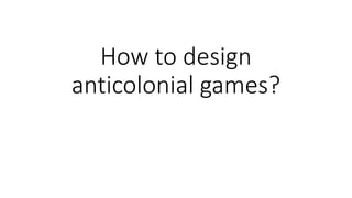 How to design
anticolonial games?
 