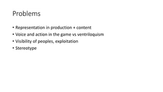 Problems
• Representation in production + content
• Voice and action in the game vs ventriloquism
• Visibility of peoples, exploitation
• Stereotype
 