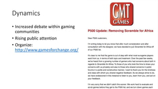 Dynamics
• Increased debate within gaming
communities
• Rising public attention
• Organize:
http://www.gamesforchange.org/
 