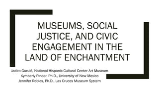 MUSEUMS, SOCIAL
JUSTICE, AND CIVIC
ENGAGEMENT IN THE
LAND OF ENCHANTMENT
Jadira Gurulé, National Hispanic Cultural Center Art Museum
Kymberly Pinder, Ph.D., University of New Mexico
Jennifer Robles, Ph.D., Las Cruces Museum System
 