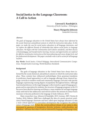 Social Justice in the Language Classroom:
A Call to Action
Linwood J. Randolph Jr.
University of North Carolina—Wilmington
Stacey Margarita Johnson
Vanderbilt University
Abstract
The goals of language education in the United States have always been informed by
the social, historical, and political contexts in which the instruction takes place. In this
paper, we make the case for social justice education in all language classrooms, and
we explore the different threads of scholarship that inform social justice in language
education. We begin with the Communities and Cultures standards, and then discuss
critical pedagogy and transformative learning. Avenues and opportunities are explored
for effective social justice instruction at the lesson planning and course design level, and
for professional development. This paper concludes with a call to action for all language
teachers.
Key Words: Social Justice, Critical Pedagogy, Intercultural Communicative Compe-
tence, Transformative Learning, World-Readiness Standards
Background
The goals of language education in the United States have always been in-
formed by the social, historical, and political contexts in which the instruction takes
place. These contexts have influenced methodologies (from grammar-translation
to proficiency-based approaches) as well as language offerings (from classical lan-
guage curricula to modern world and community language curricula) with specific
languages experiencing varying degrees of popularity throughout history. Although
functional proficiency in the target language is often touted as a goal of language pro-
grams and an expectation for students, the structure of language programs in the US
has never been ideal for fostering such fluency; many students do not begin language
study until mid to late adolescence and will not achieve the amount of contact hours
necessary to become proficient in the language of study (Johnson, 2015).
Many researchers (e.g., Johnson & Randolph, 2015; Leeman, 2007; Norton &
Toohey, 2010; Osborn, 2006) have challenged the idea of a purely practical, profi-
ciency-based language classroom and have called upon language educators to take
a more critical approach to curriculum development that recognizes the political
nature of language study. In fact, the current political climate of our nation is often
dominated by questions of immigration, diversity, inclusion, multiculturalism, and
globalism—all issues that relate to and are informed by language and language study.
 