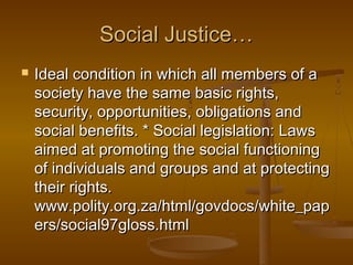 Social Justice…Social Justice…
 Ideal condition in which all members of aIdeal condition in which all members of a
society have the same basic rights,society have the same basic rights,
security, opportunities, obligations andsecurity, opportunities, obligations and
social benefits. * Social legislation: Lawssocial benefits. * Social legislation: Laws
aimed at promoting the social functioningaimed at promoting the social functioning
of individuals and groups and at protectingof individuals and groups and at protecting
their rights.their rights.
www.polity.org.za/html/govdocs/white_papwww.polity.org.za/html/govdocs/white_pap
ers/social97gloss.htmlers/social97gloss.html
 