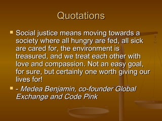 QuotationsQuotations
 Social justice means moving towards aSocial justice means moving towards a
society where all hungry are fed, all sicksociety where all hungry are fed, all sick
are cared for, the environment isare cared for, the environment is
treasured, and we treat each other withtreasured, and we treat each other with
love and compassion. Not an easy goal,love and compassion. Not an easy goal,
for sure, but certainly one worth giving ourfor sure, but certainly one worth giving our
lives for!lives for!
 -- Medea Benjamin, co-founder GlobalMedea Benjamin, co-founder Global
Exchange and Code PinkExchange and Code Pink
 