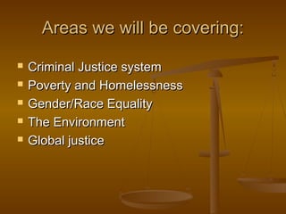 Areas we will be covering:Areas we will be covering:
 Criminal Justice systemCriminal Justice system
 Poverty and HomelessnessPoverty and Homelessness
 Gender/Race EqualityGender/Race Equality
 The EnvironmentThe Environment
 Global justiceGlobal justice
 