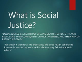 What is Social
Justice?
“SOCIAL JUSTICE IS A MATTER OF LIFE AND DEATH. IT AFFECTS THE WAY
PEOPLE LIVE, THEIR CONSEQUENT CHANCE OF ILLNESS, AND THEIR RISK OF
PREMATURE DEATH”
“We watch in wonder as life expectancy and good health continue to
increase in parts of the world and in alarm as they fail to improve in
others”
 